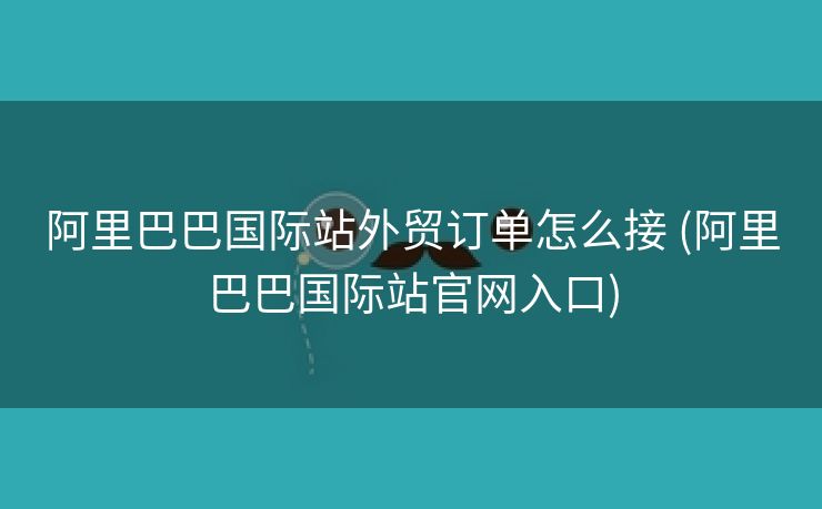 阿里巴巴国际站外贸订单怎么接 (阿里巴巴国际站官网入口)