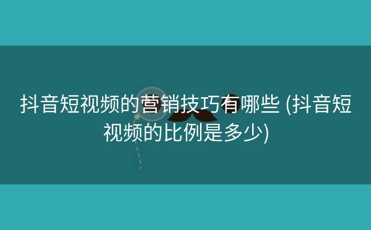 抖音短视频的营销技巧有哪些 (抖音短视频的比例是多少)