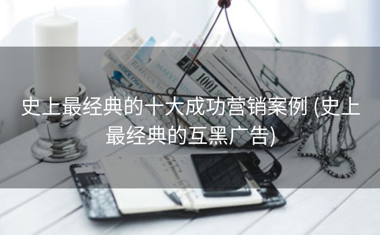 史上最经典的十大成功营销案例 (史上最经典的互黑广告)