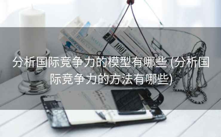 分析国际竞争力的模型有哪些 (分析国际竞争力的方法有哪些)