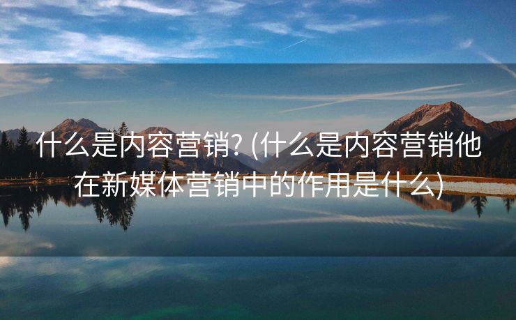 什么是内容营销? (什么是内容营销他在新媒体营销中的作用是什么)