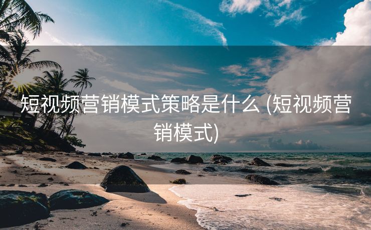 短视频营销模式策略是什么 (短视频营销模式)