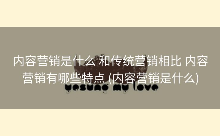 内容营销是什么 和传统营销相比 内容营销有哪些特点 (内容营销是什么)