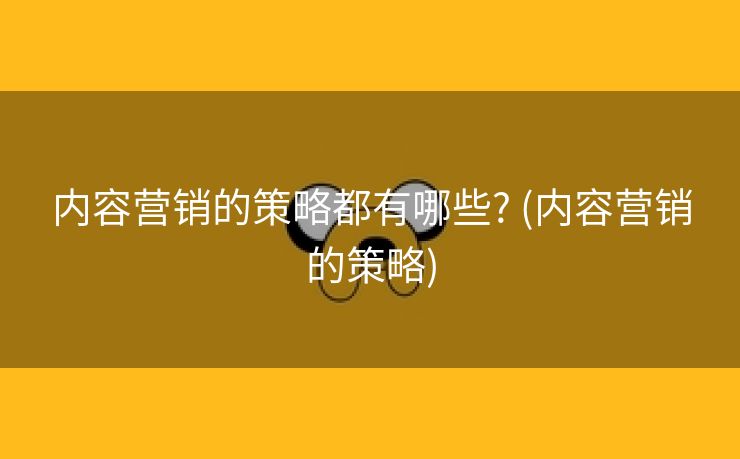 内容营销的策略都有哪些? (内容营销的策略)
