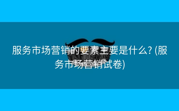 服务市场营销的要素主要是什么? (服务市场营销试卷)