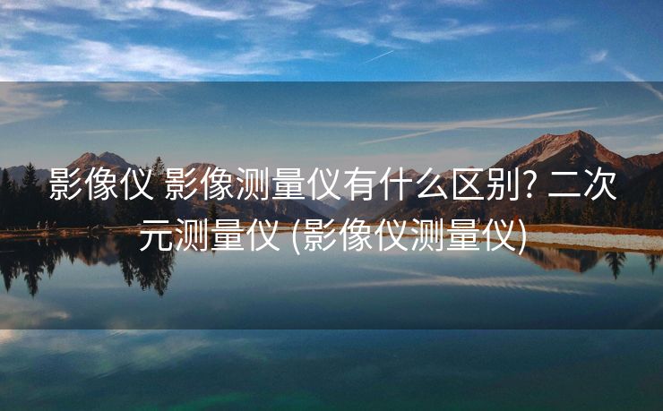 影像仪 影像测量仪有什么区别? 二次元测量仪 (影像仪测量仪)