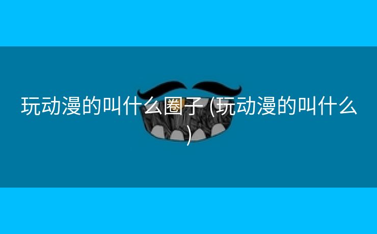 玩动漫的叫什么圈子 (玩动漫的叫什么)