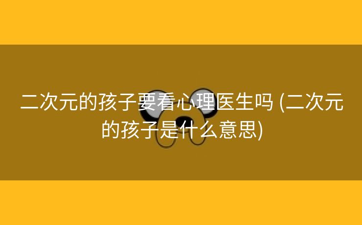 二次元的孩子要看心理医生吗 (二次元的孩子是什么意思)