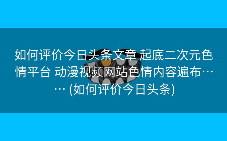 如何评价今日头条文章 起底二次元色情平台 动漫视频网站色情内容遍布…… (如何评价今日头条)