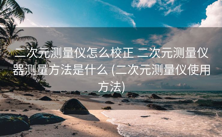 二次元测量仪怎么校正 二次元测量仪器测量方法是什么 (二次元测量仪使用方法)