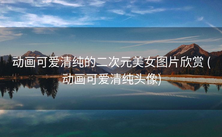 动画可爱清纯的二次元美女图片欣赏 (动画可爱清纯头像)