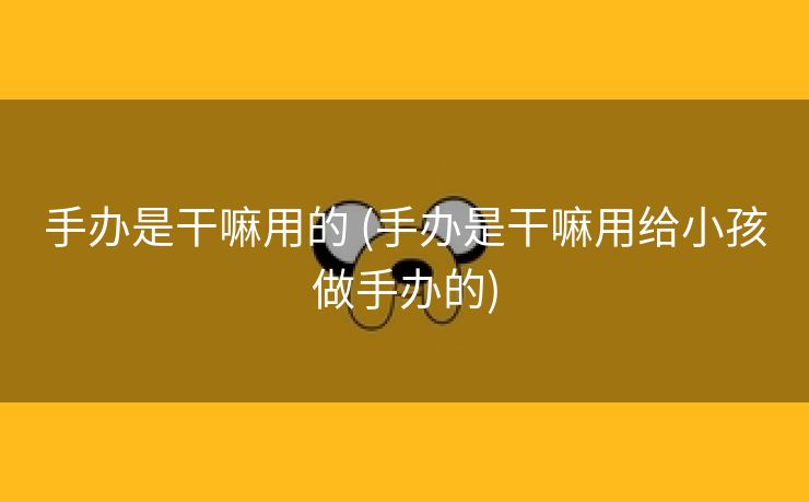 手办是干嘛用的 (手办是干嘛用给小孩做手办的)