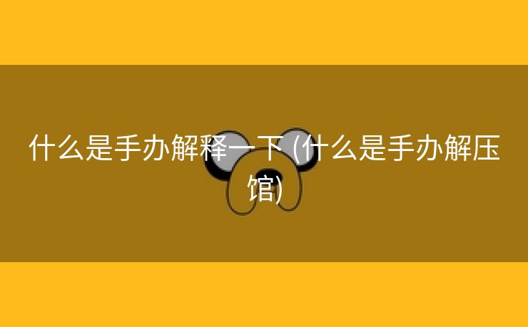 什么是手办解释一下 (什么是手办解压馆)
