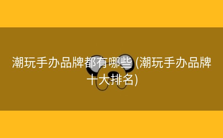 潮玩手办品牌都有哪些 (潮玩手办品牌十大排名)