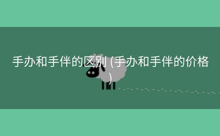 手办和手伴的区别 (手办和手伴的价格)
