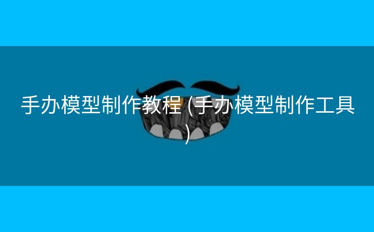 手办模型制作教程 (手办模型制作工具)