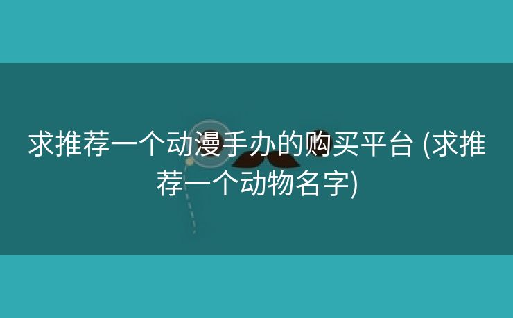 求推荐一个动漫手办的购买平台 (求推荐一个动物名字)