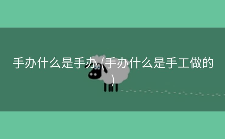 手办什么是手办 (手办什么是手工做的)