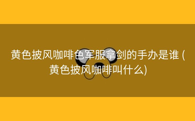 黄色披风咖啡色军服拿剑的手办是谁 (黄色披风咖啡叫什么)