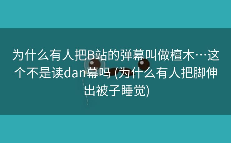 为什么有人把B站的弹幕叫做檀木…这个不是读dan幕吗 (为什么有人把脚伸出被子睡觉)