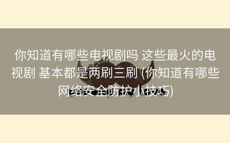 你知道有哪些电视剧吗 这些最火的电视剧 基本都是两刷三刷 (你知道有哪些网络安全防护小技巧)