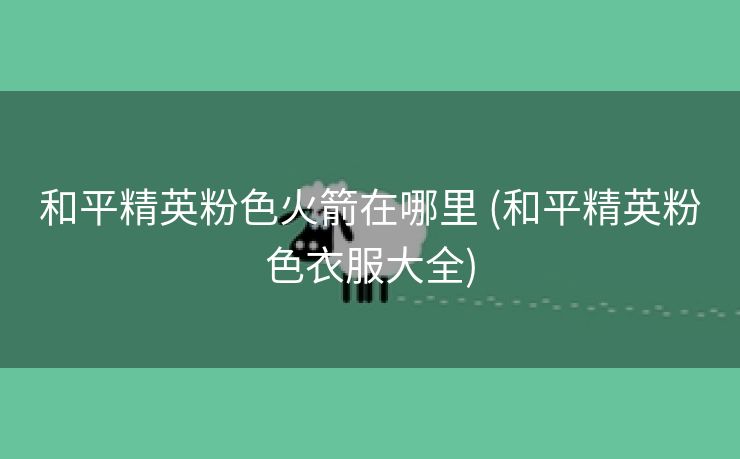 和平精英粉色火箭在哪里 (和平精英粉色衣服大全)