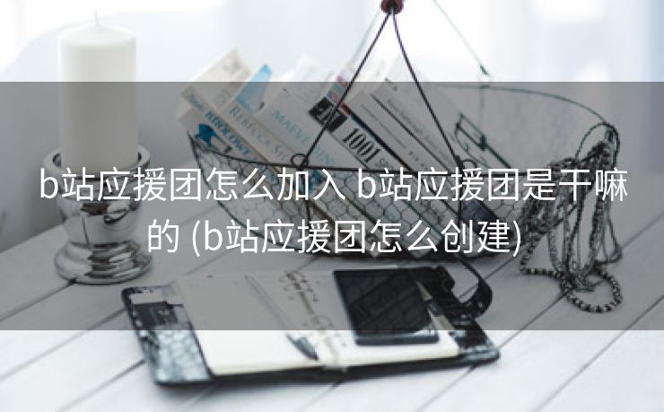b站应援团怎么加入 b站应援团是干嘛的 (b站应援团怎么创建)