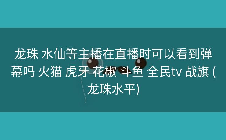龙珠 水仙等主播在直播时可以看到弹幕吗 火猫 虎牙 花椒 斗鱼 全民tv 战旗 (龙珠水平)