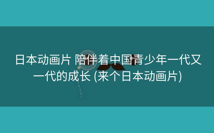 日本动画片 陪伴着中国青少年一代又一代的成长 (来个日本动画片)
