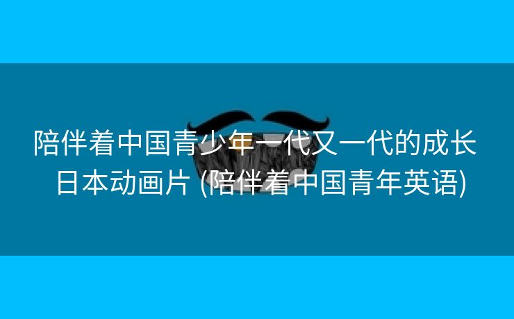陪伴着中国青少年一代又一代的成长 日本动画片 (陪伴着中国青年英语)