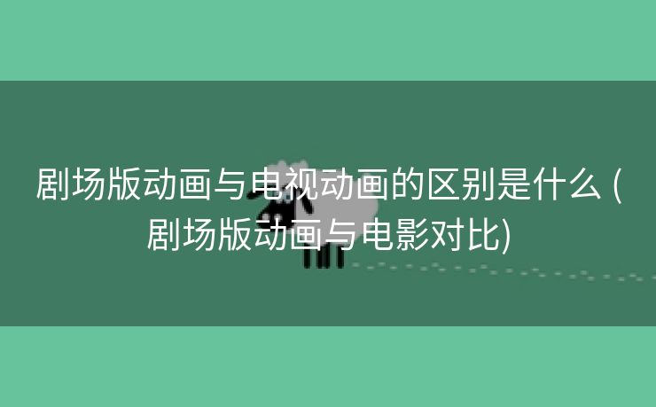 剧场版动画与电视动画的区别是什么 (剧场版动画与电影对比)
