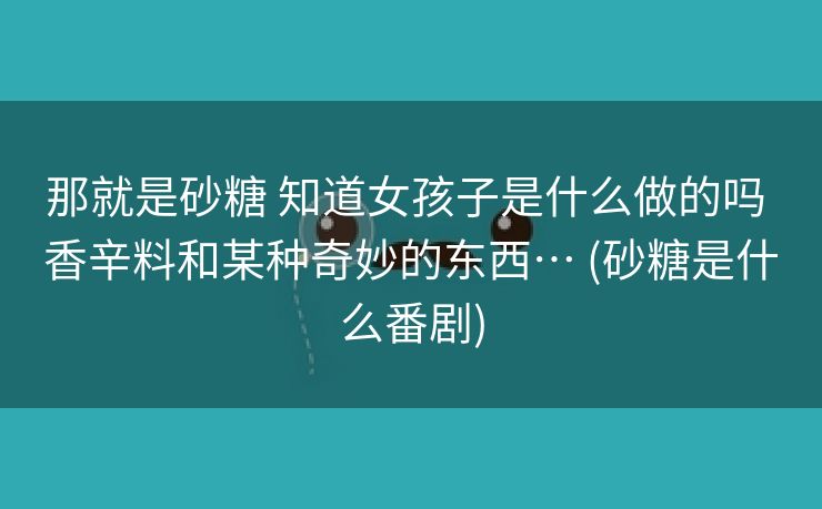 那就是砂糖 知道女孩子是什么做的吗 香辛料和某种奇妙的东西… (砂糖是什么番剧)