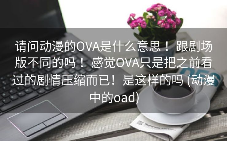 请问动漫的OVA是什么意思 ！跟剧场版不同的吗 ！感觉OVA只是把之前看过的剧情压缩而已！是这样的吗 (动漫中的oad)