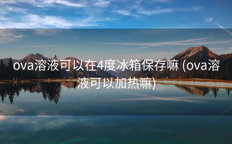 ova溶液可以在4度冰箱保存嘛 (ova溶液可以加热嘛)