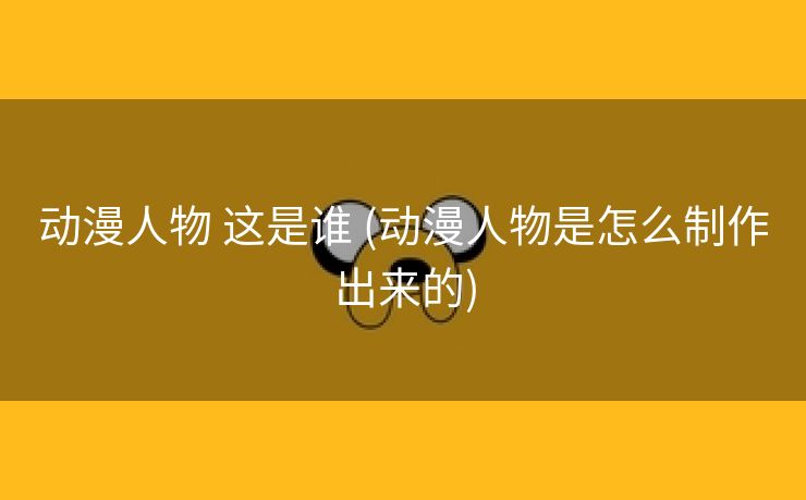 动漫人物 这是谁 (动漫人物是怎么制作出来的)