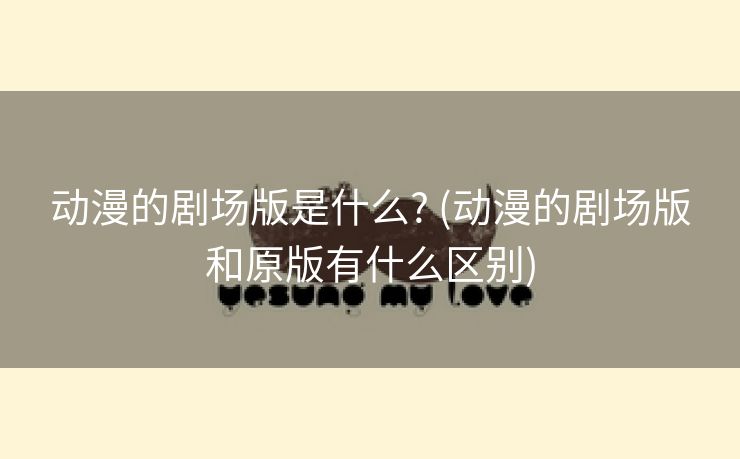 动漫的剧场版是什么? (动漫的剧场版和原版有什么区别)