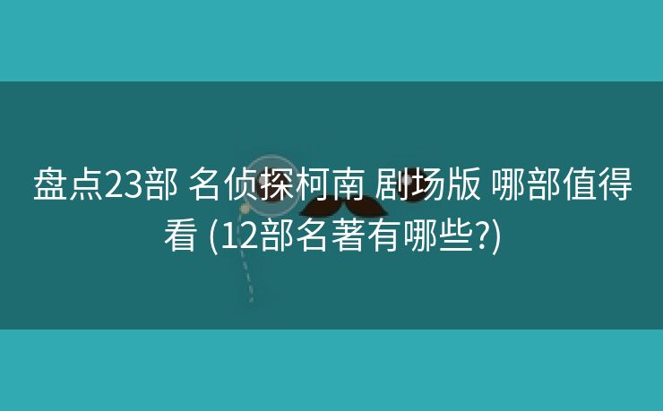 盘点23部 名侦探柯南 剧场版 哪部值得看 (12部名著有哪些?)