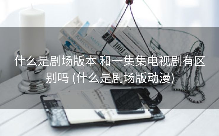什么是剧场版本 和一集集电视剧有区别吗 (什么是剧场版动漫)