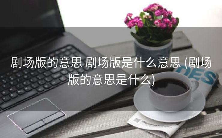 剧场版的意思 剧场版是什么意思 (剧场版的意思是什么)