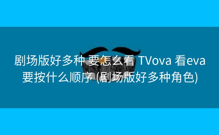 剧场版好多种 要怎么看 TVova 看eva要按什么顺序 (剧场版好多种角色)