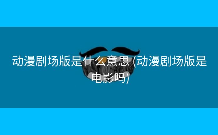 动漫剧场版是什么意思 (动漫剧场版是电影吗)