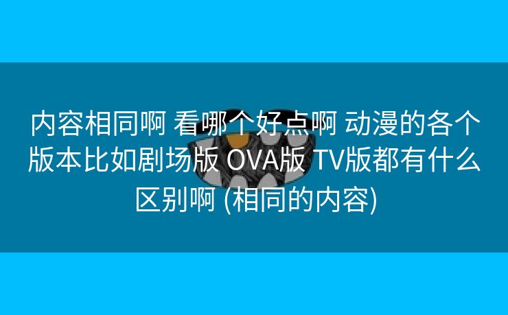 内容相同啊 看哪个好点啊 动漫的各个版本比如剧场版 OVA版 TV版都有什么区别啊 (相同的内容)