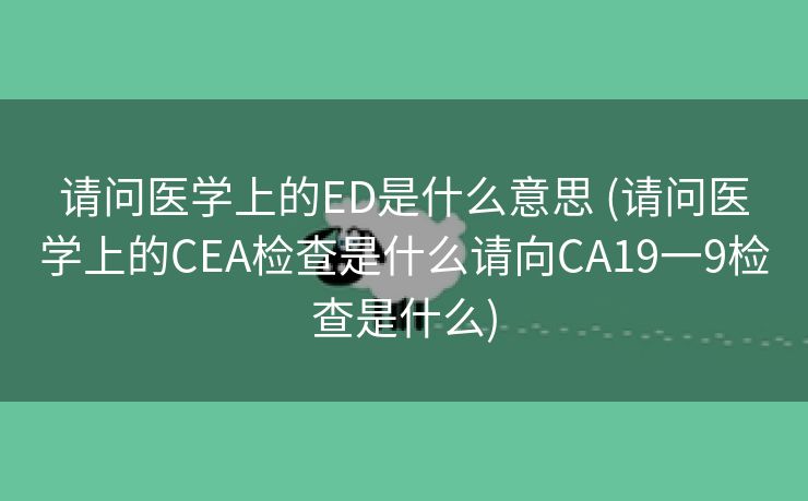 请问医学上的ED是什么意思 (请问医学上的CEA检查是什么请向CA19一9检查是什么)