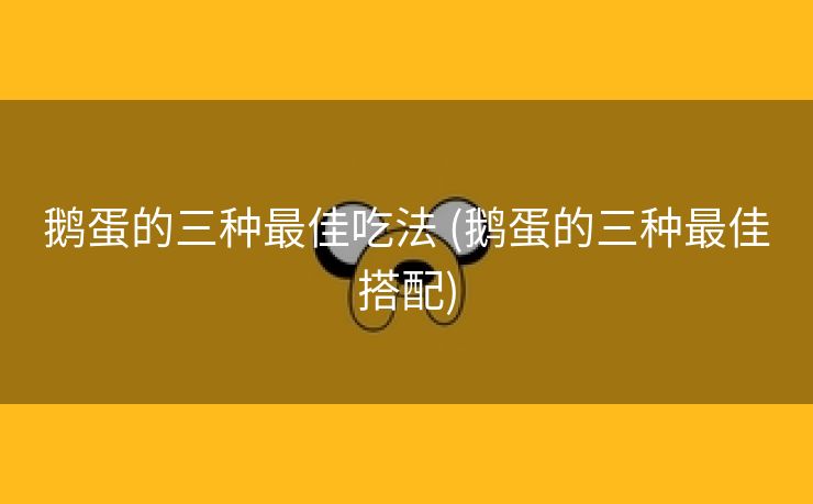 鹅蛋的三种最佳吃法 (鹅蛋的三种最佳搭配)