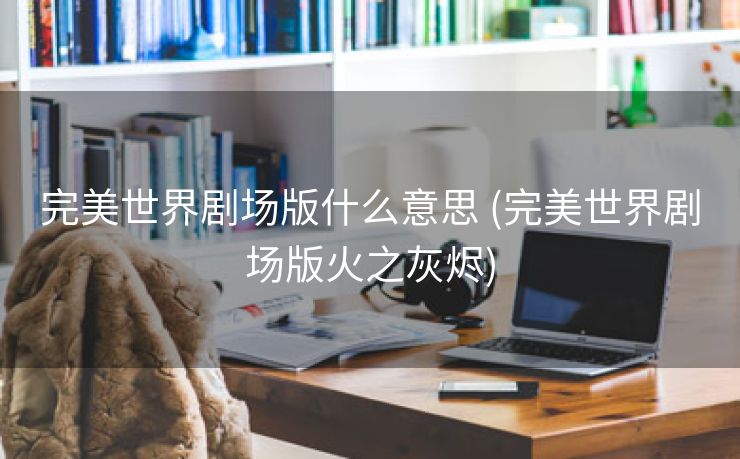 完美世界剧场版什么意思 (完美世界剧场版火之灰烬)