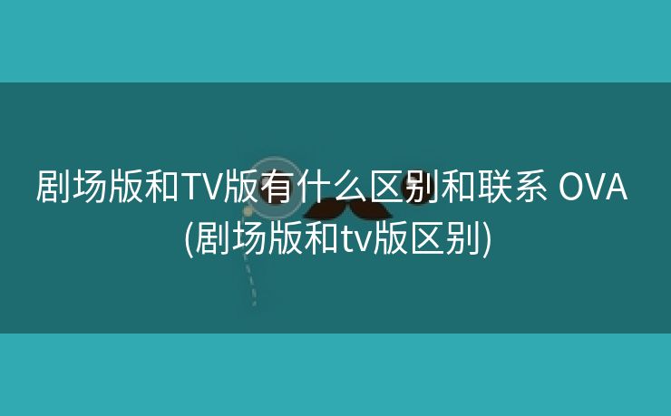 剧场版和TV版有什么区别和联系 OVA (剧场版和tv版区别)