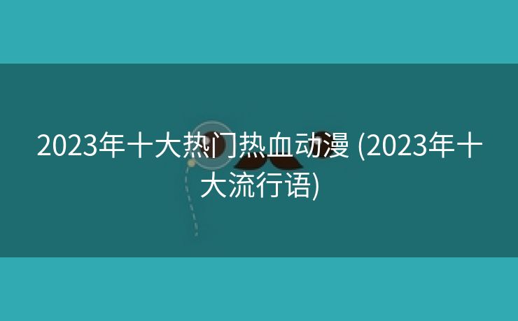 2023年十大热门热血动漫 (2023年十大流行语)