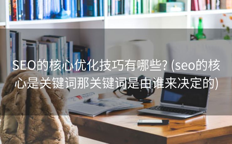 SEO的核心优化技巧有哪些? (seo的核心是关键词那关键词是由谁来决定的)