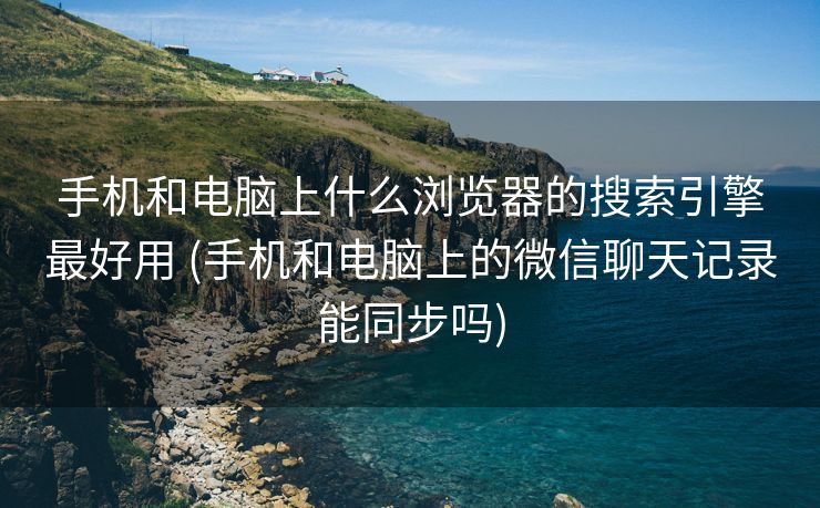 手机和电脑上什么浏览器的搜索引擎最好用 (手机和电脑上的微信聊天记录能同步吗)