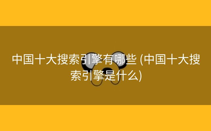 中国十大搜索引擎有哪些 (中国十大搜索引擎是什么)